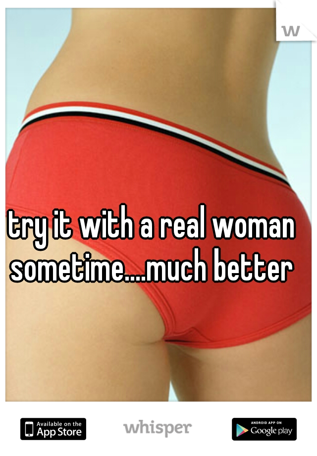 try it with a real woman sometime....much better 