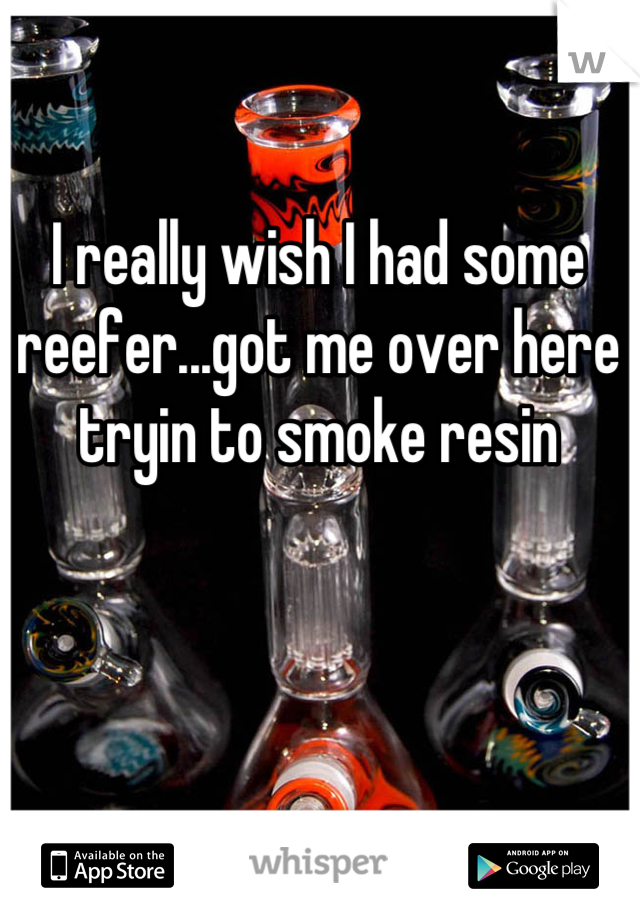 I really wish I had some reefer...got me over here tryin to smoke resin