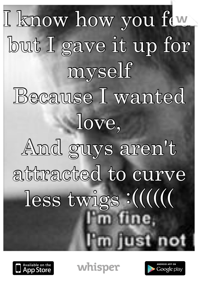 I know how you feel but I gave it up for myself
Because I wanted love,
And guys aren't attracted to curve less twigs :((((((