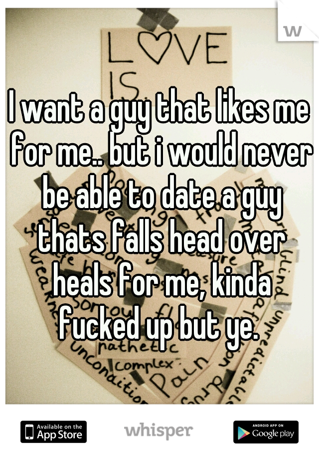 I want a guy that likes me for me.. but i would never be able to date a guy thats falls head over heals for me, kinda fucked up but ye. 