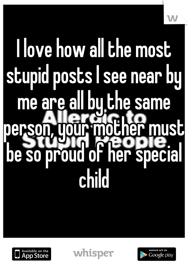 I love how all the most stupid posts I see near by me are all by the same person, your mother must be so proud of her special child