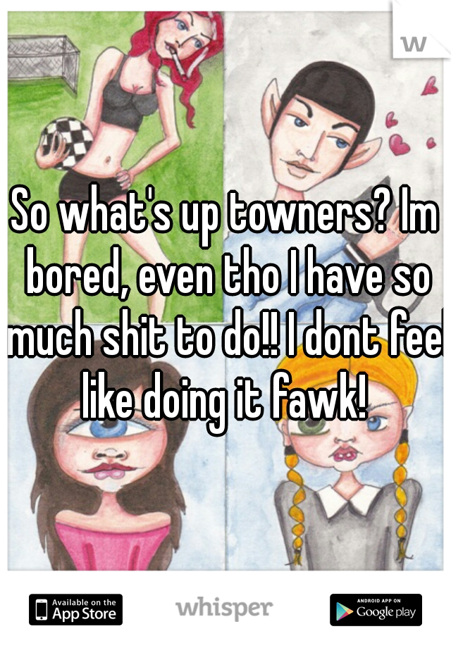 So what's up towners? Im bored, even tho I have so much shit to do!! I dont feel like doing it fawk! 