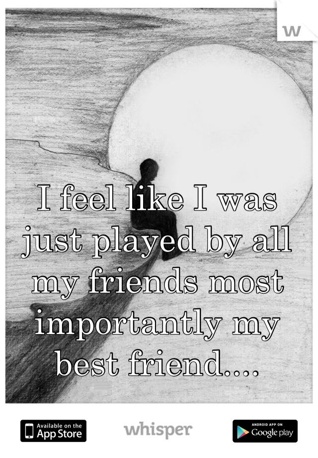 I feel like I was just played by all my friends most importantly my best friend....
