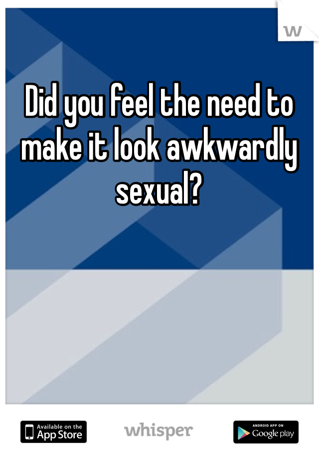 Did you feel the need to make it look awkwardly sexual? 