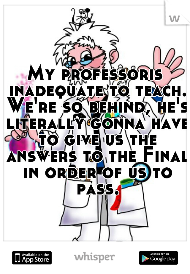 My professoris inadequate to teach. We're so behind, he's literally gonna have to give us the answers to the Final in order of us to pass.