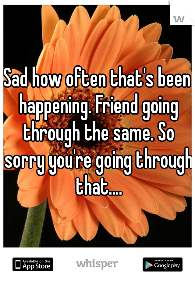 Sad how often that's been happening. Friend going through the same. So sorry you're going through that....