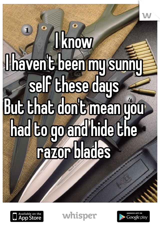 I know 
I haven't been my sunny self these days
But that don't mean you had to go and hide the razor blades 