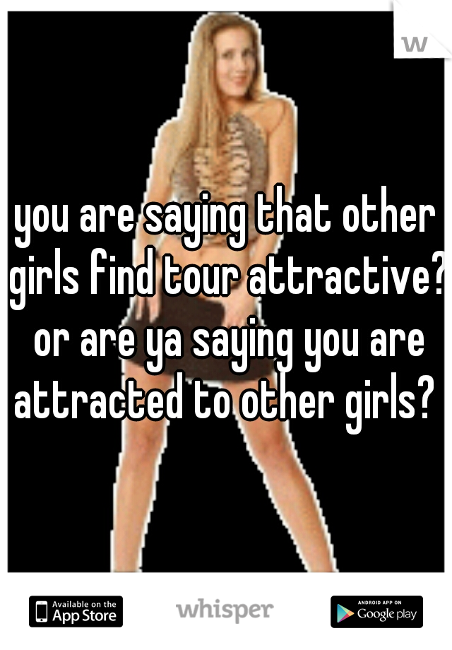 you are saying that other girls find tour attractive? or are ya saying you are attracted to other girls? 