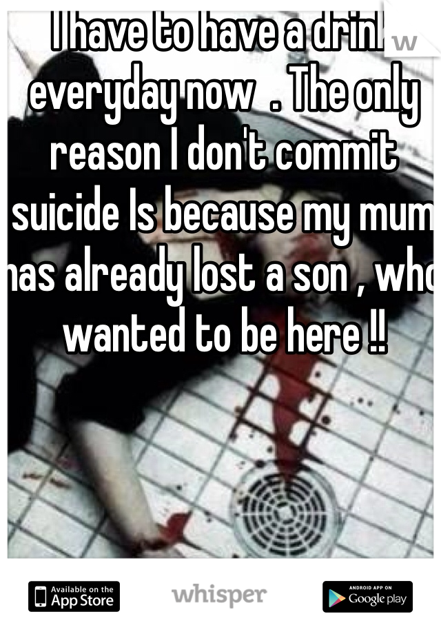 I have to have a drink everyday now  . The only reason I don't commit suicide Is because my mum has already lost a son , who wanted to be here !!  