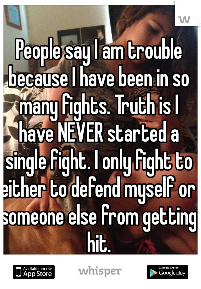 People say I am trouble because I have been in so many fights. Truth is I have NEVER started a single fight. I only fight to either to defend myself or someone else from getting hit.