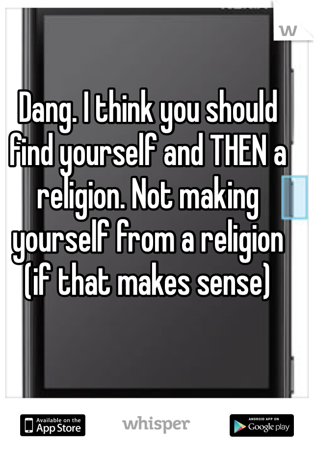 Dang. I think you should find yourself and THEN a religion. Not making yourself from a religion (if that makes sense) 