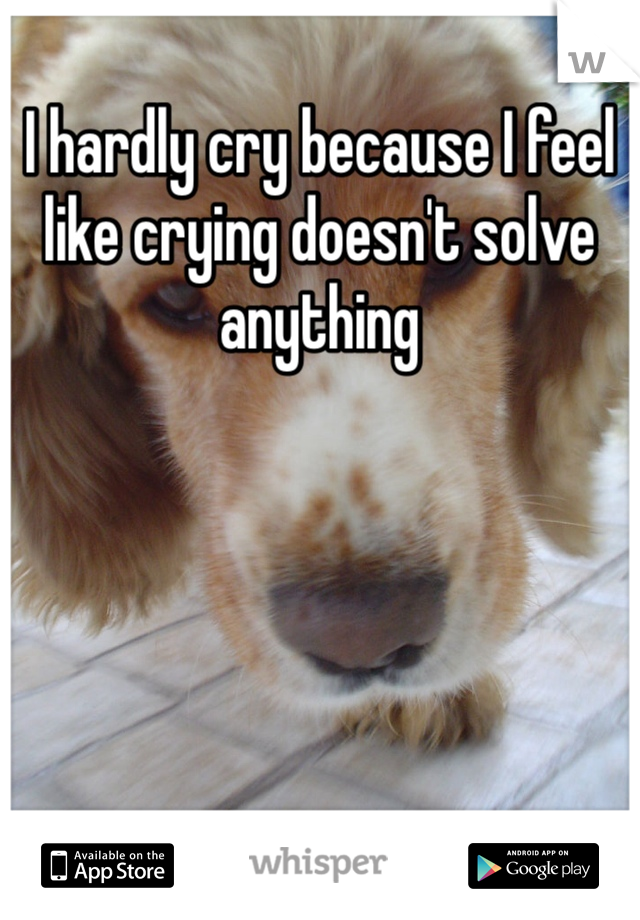 I hardly cry because I feel like crying doesn't solve anything