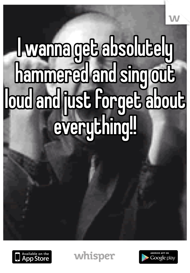 I wanna get absolutely hammered and sing out loud and just forget about everything!!