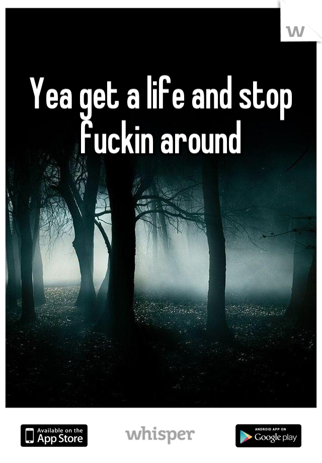 Yea get a life and stop fuckin around