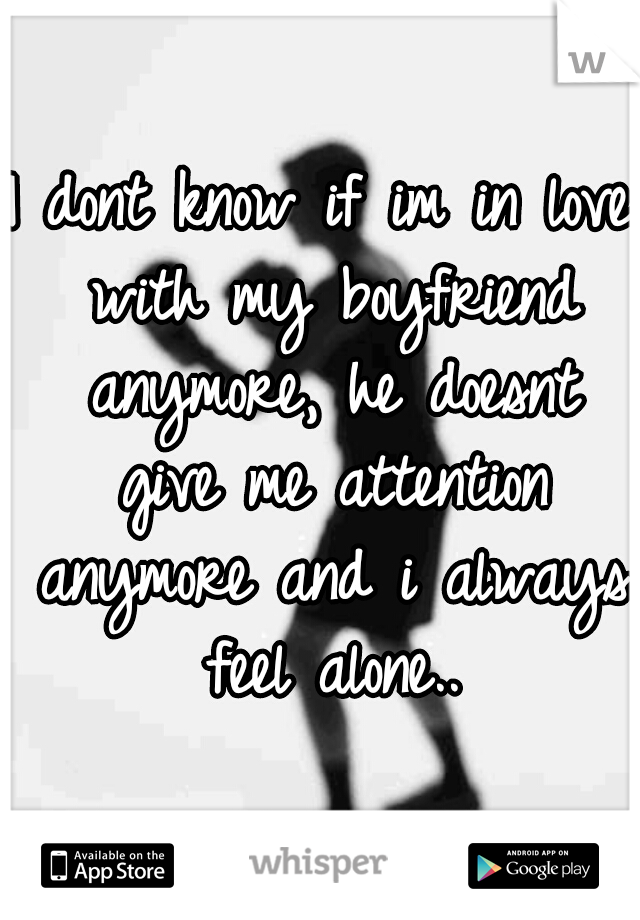 I dont know if im in love with my boyfriend anymore, he doesnt give me attention anymore and i always feel alone..