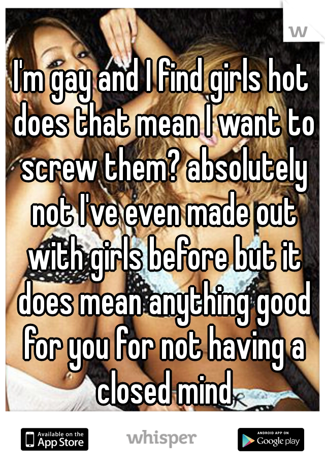 I'm gay and I find girls hot does that mean I want to screw them? absolutely not I've even made out with girls before but it does mean anything good for you for not having a closed mind