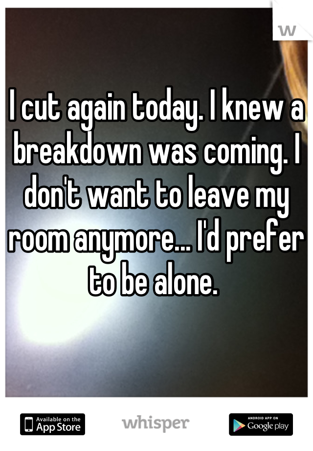 I cut again today. I knew a breakdown was coming. I don't want to leave my room anymore... I'd prefer to be alone. 