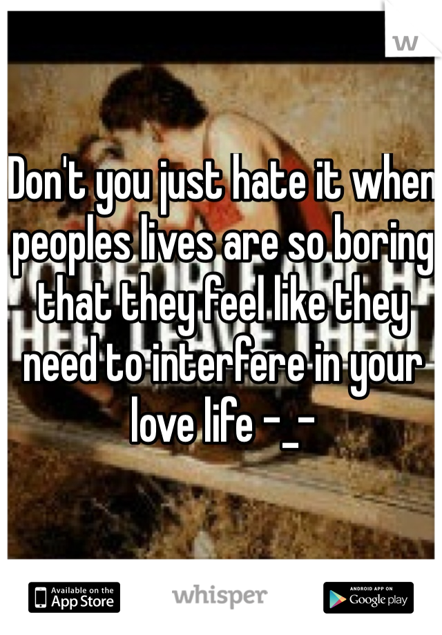 Don't you just hate it when peoples lives are so boring that they feel like they need to interfere in your love life -_-
