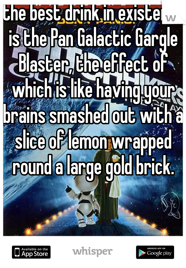 the best drink in existence is the Pan Galactic Gargle Blaster, the effect of which is like having your brains smashed out with a slice of lemon wrapped round a large gold brick.