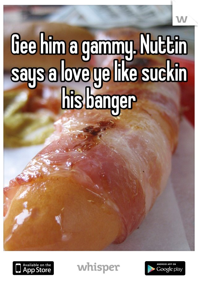 Gee him a gammy. Nuttin says a love ye like suckin his banger