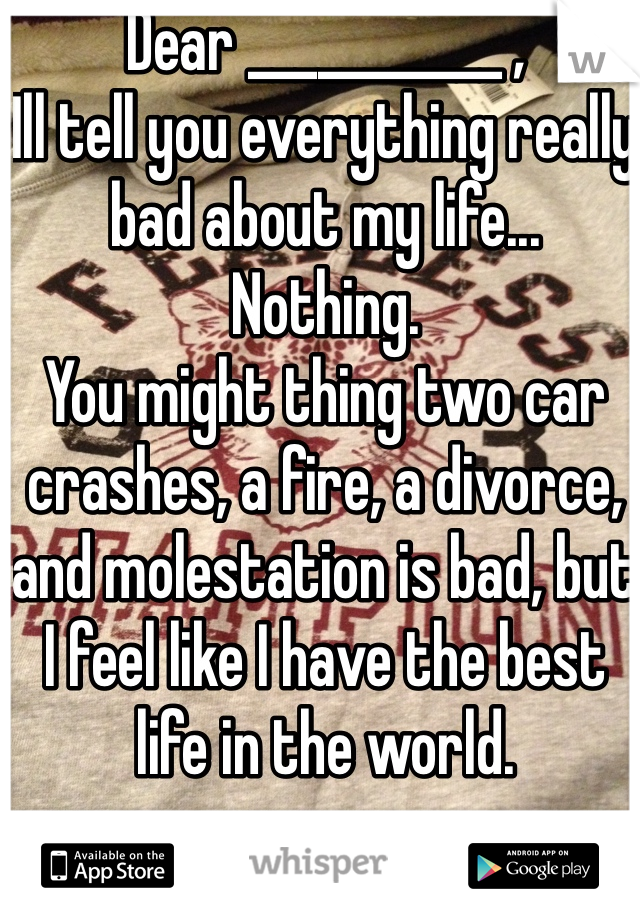 Dear ___________ ,
Ill tell you everything really bad about my life... Nothing. 
You might thing two car crashes, a fire, a divorce, and molestation is bad, but I feel like I have the best life in the world.