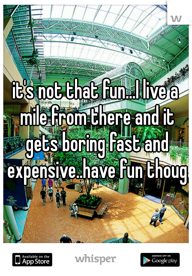 it's not that fun...I live a mile from there and it gets boring fast and expensive..have fun though