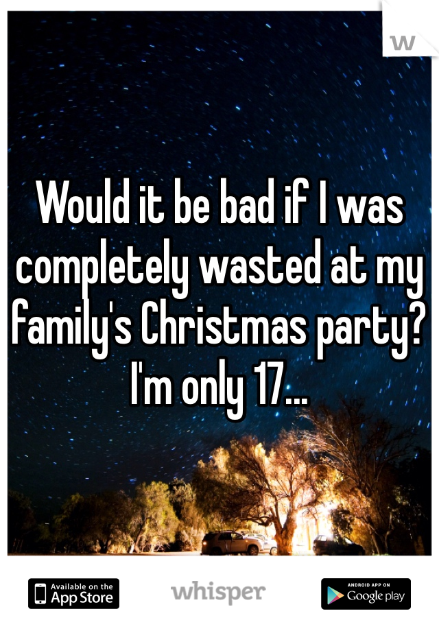 Would it be bad if I was completely wasted at my family's Christmas party? I'm only 17... 