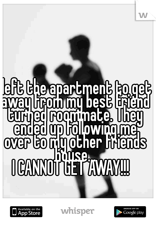 I left the apartment to get away from my best friend turned roommate. They ended up following me over to my other friends house...

I CANNOT GET AWAY!!!  