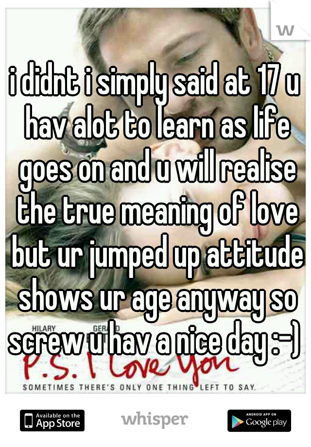 i didnt i simply said at 17 u hav alot to learn as life goes on and u will realise the true meaning of love but ur jumped up attitude shows ur age anyway so screw u hav a nice day :-) 