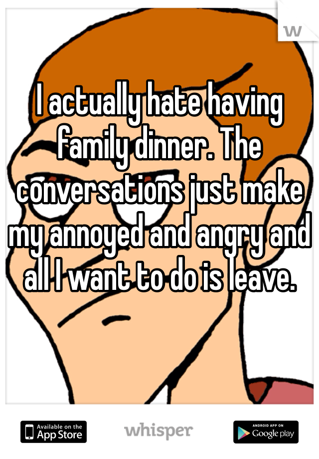 I actually hate having family dinner. The conversations just make my annoyed and angry and all I want to do is leave. 