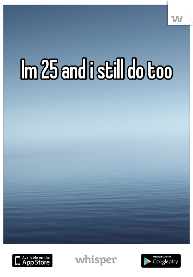 Im 25 and i still do too
