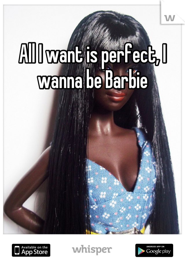 All I want is perfect, I wanna be Barbie