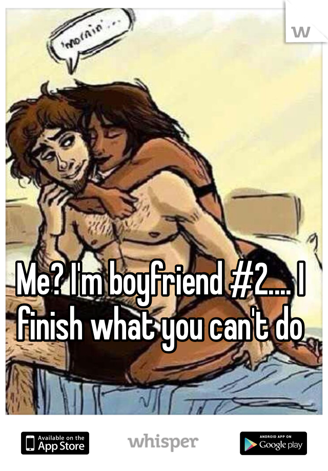 Me? I'm boyfriend #2.... I finish what you can't do