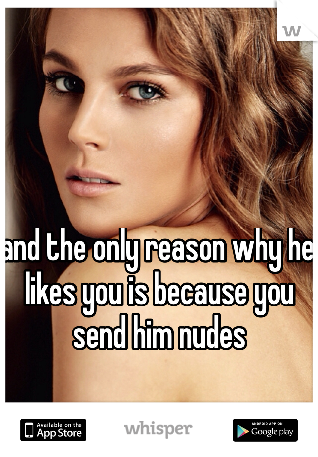 and the only reason why he likes you is because you send him nudes