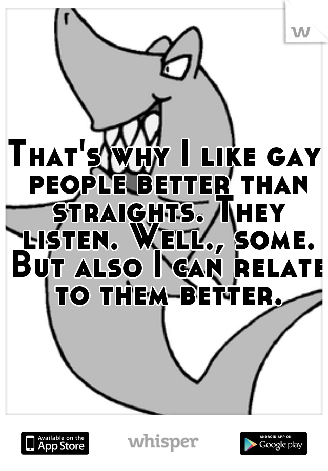 That's why I like gay people better than straights. They listen. Well., some. But also I can relate to them better.