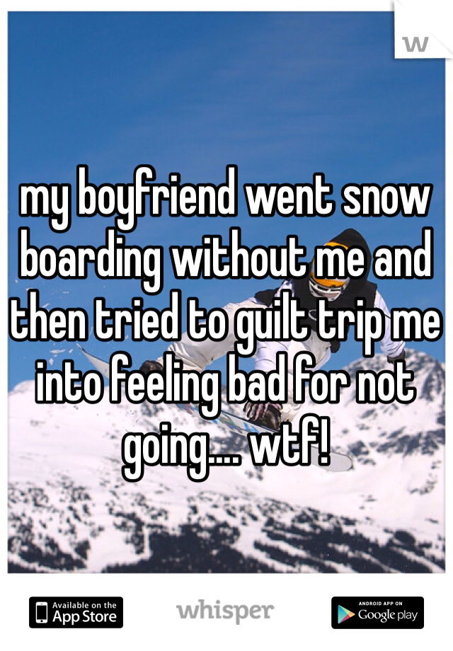 my boyfriend went snow boarding without me and then tried to guilt trip me into feeling bad for not going.... wtf!