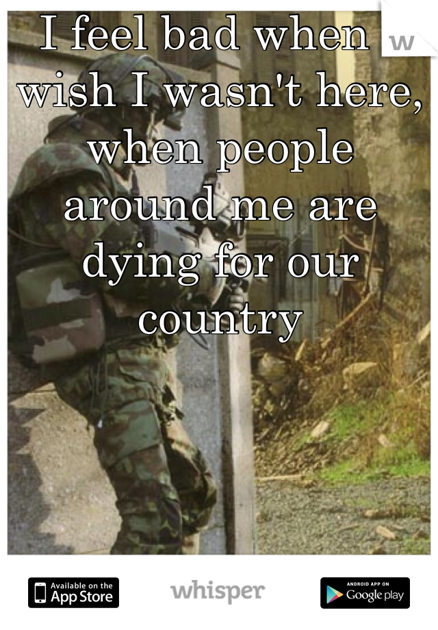 I feel bad when I wish I wasn't here, when people around me are dying for our country