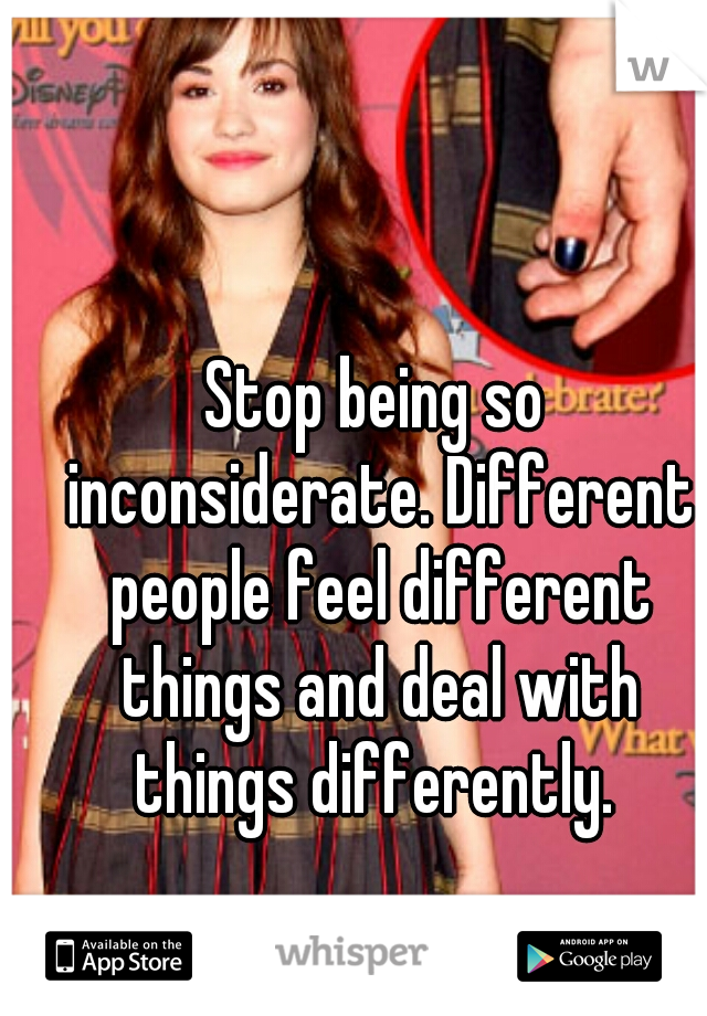 Stop being so inconsiderate. Different people feel different things and deal with things differently. 