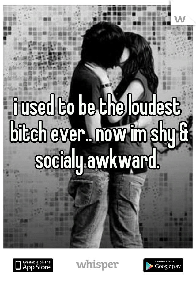 i used to be the loudest bitch ever.. now im shy & socialy awkward. 