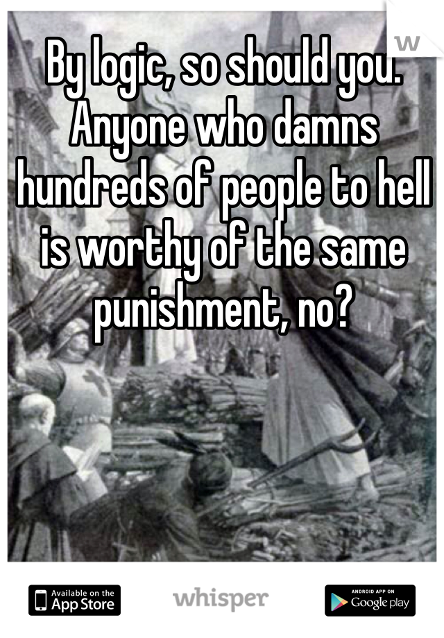By logic, so should you. Anyone who damns hundreds of people to hell is worthy of the same punishment, no? 