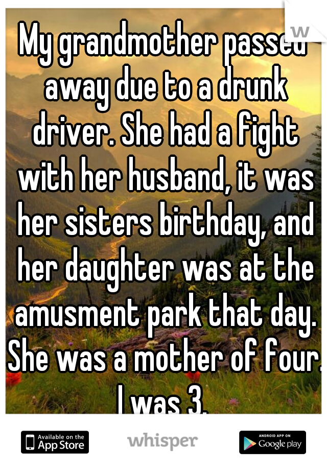 My grandmother passed away due to a drunk driver. She had a fight with her husband, it was her sisters birthday, and her daughter was at the amusment park that day. She was a mother of four. I was 3. 