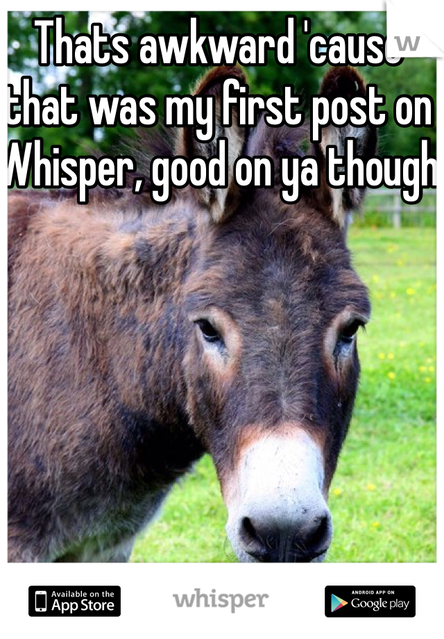 Thats awkward 'cause that was my first post on Whisper, good on ya though