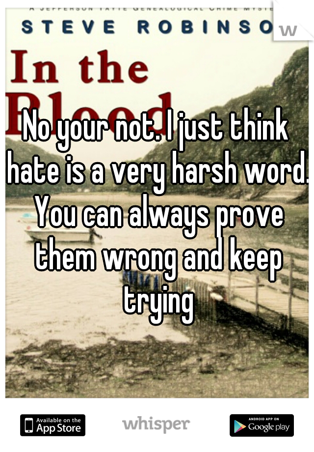 No your not. I just think hate is a very harsh word. You can always prove them wrong and keep trying