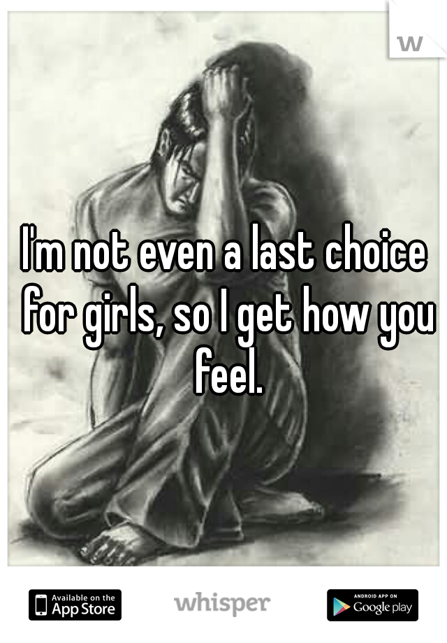 I'm not even a last choice for girls, so I get how you feel.