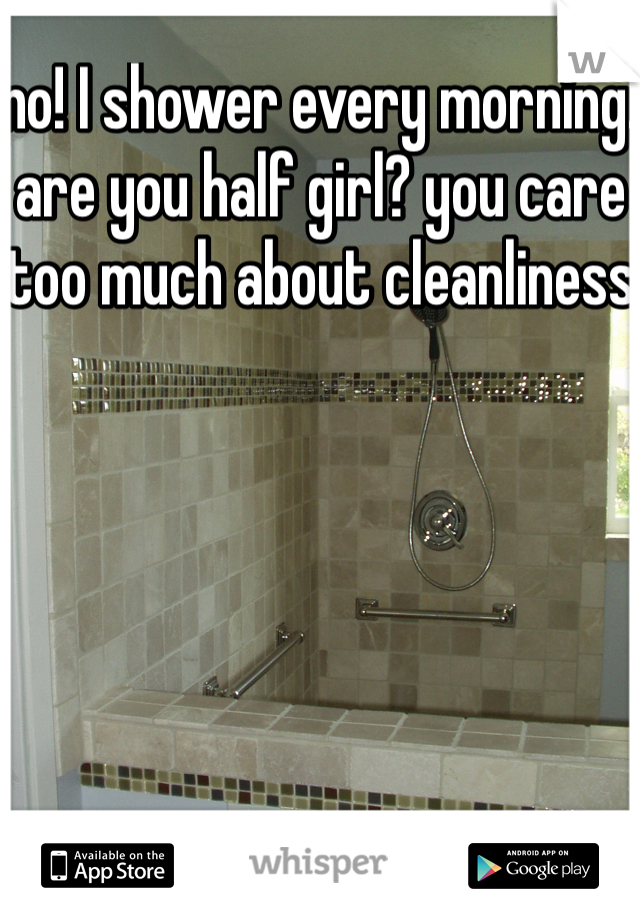 no! I shower every morning. are you half girl? you care too much about cleanliness