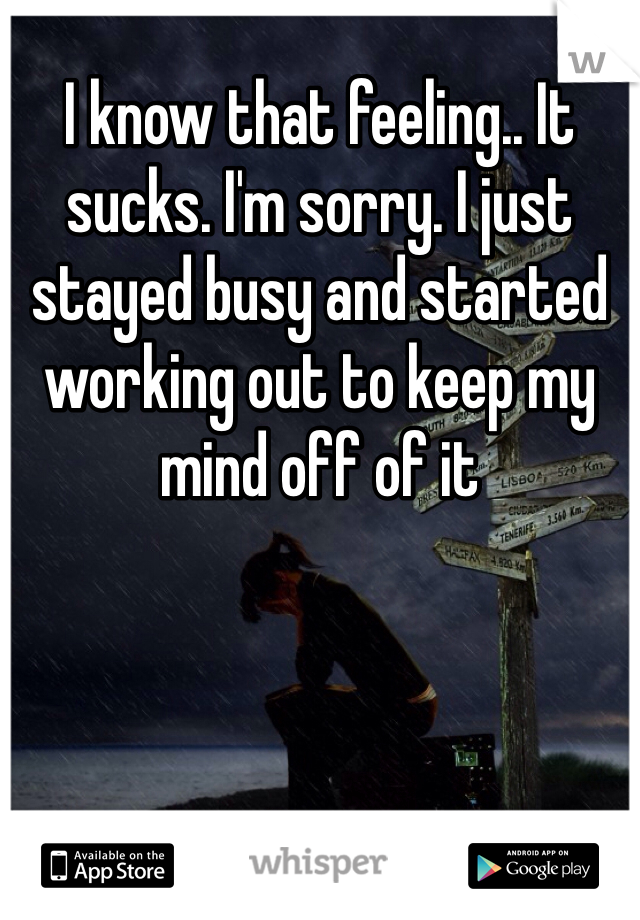 I know that feeling.. It sucks. I'm sorry. I just stayed busy and started working out to keep my mind off of it