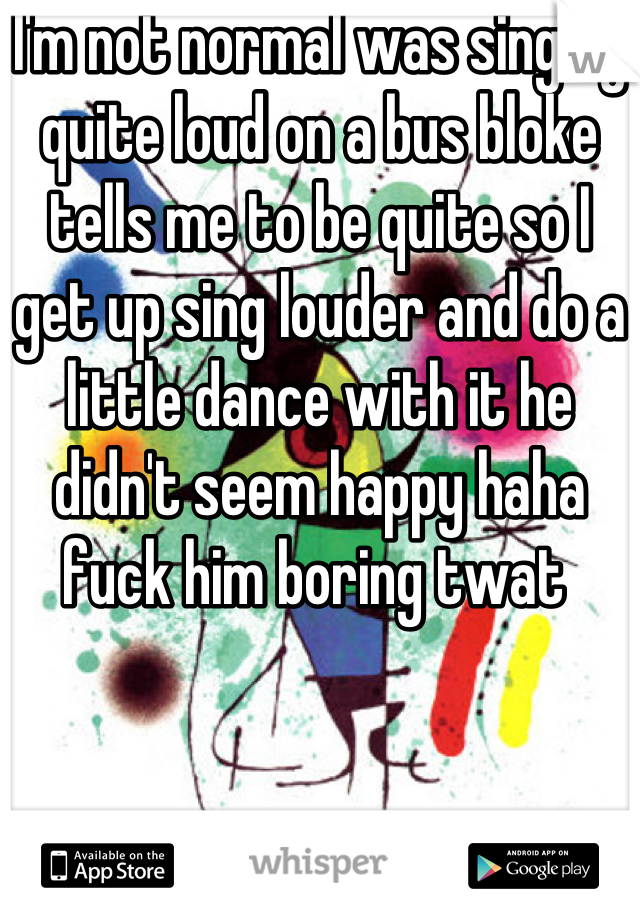 I'm not normal was singing quite loud on a bus bloke tells me to be quite so I get up sing louder and do a little dance with it he didn't seem happy haha fuck him boring twat 