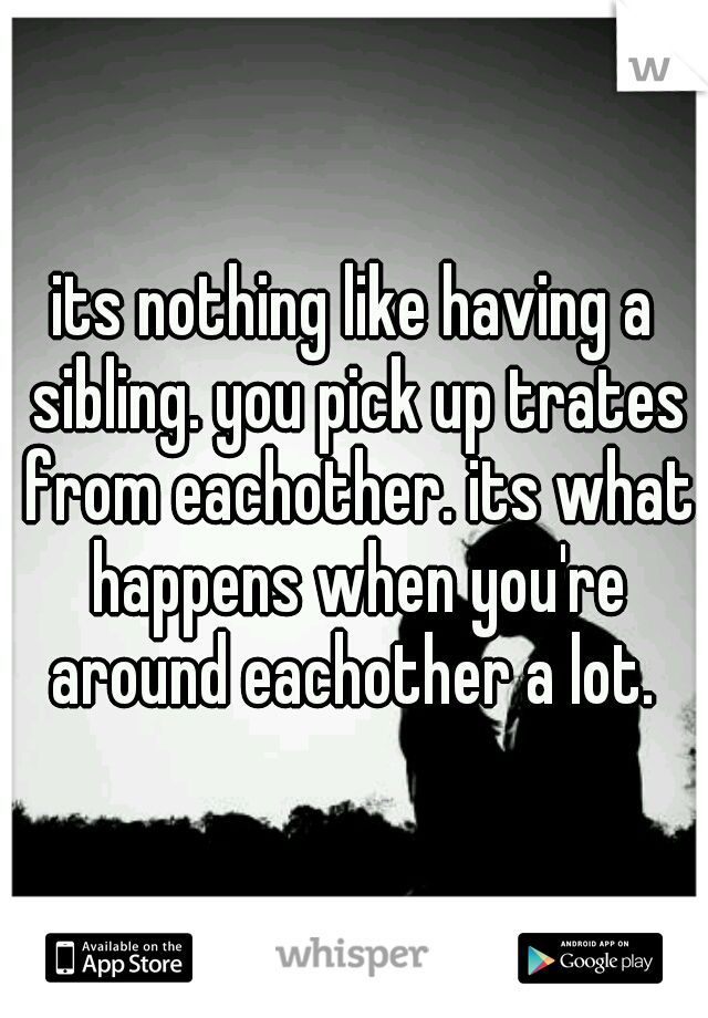 its nothing like having a sibling. you pick up trates from eachother. its what happens when you're around eachother a lot. 