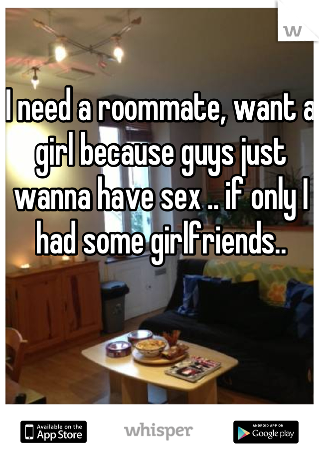 I need a roommate, want a girl because guys just wanna have sex .. if only I had some girlfriends..