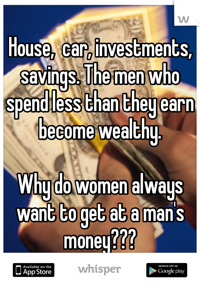 House,  car, investments, savings. The men who spend less than they earn become wealthy.

Why do women always want to get at a man's money???